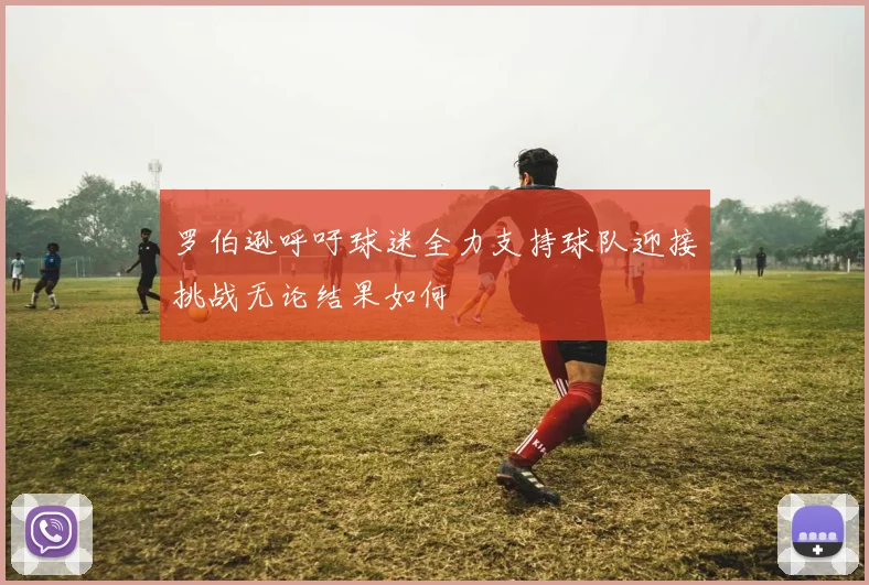 罗伯逊呼吁球迷全力支持球队迎接挑战无论结果如何