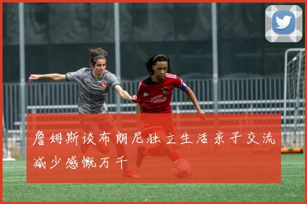 詹姆斯谈布朗尼独立生活亲子交流减少感慨万千