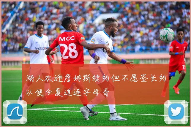 湖人欢迎詹姆斯续约但不愿签长约以便今夏追逐字母哥