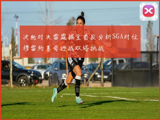 次轮对决雷霆掘金首发分析SGA对位穆雷约基奇迎战双塔挑战