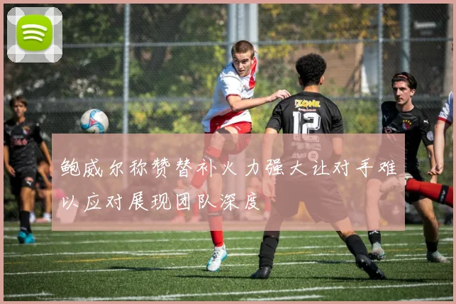 鲍威尔称赞替补火力强大让对手难以应对展现团队深度