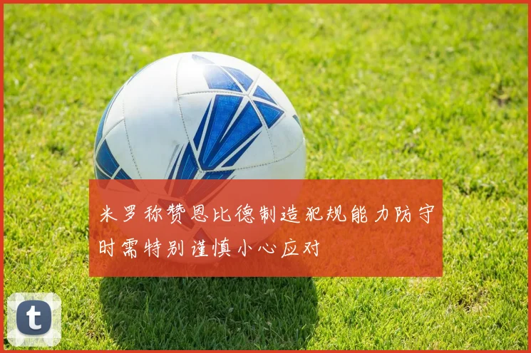米罗称赞恩比德制造犯规能力防守时需特别谨慎小心应对