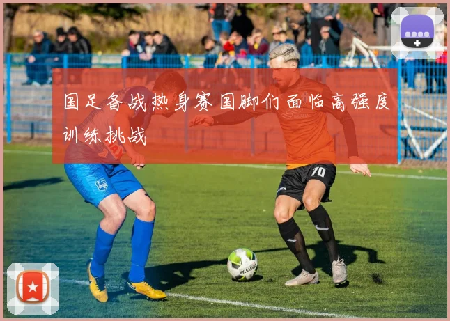 国足备战热身赛国脚们面临高强度训练挑战