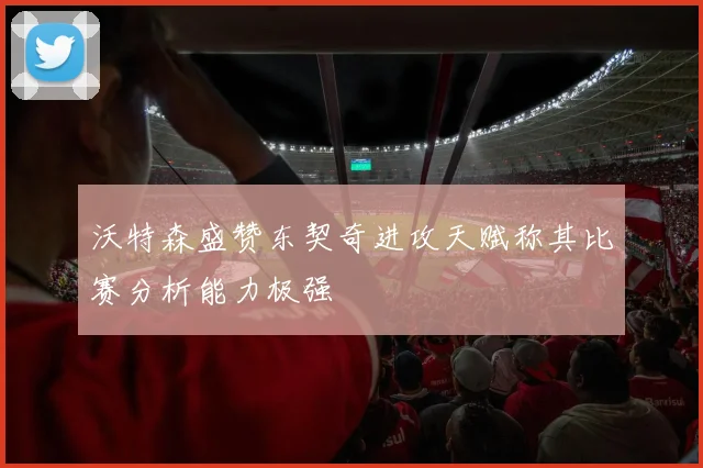 沃特森盛赞东契奇进攻天赋称其比赛分析能力极强
