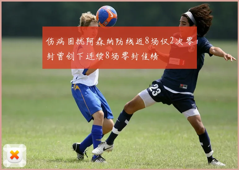 伤病困扰阿森纳防线近8场仅2次零封曾创下连续8场零封佳绩