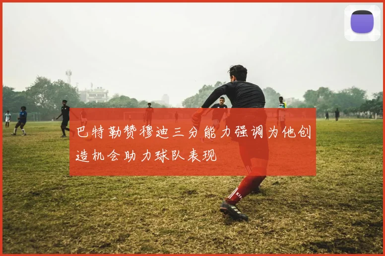 巴特勒赞穆迪三分能力强调为他创造机会助力球队表现