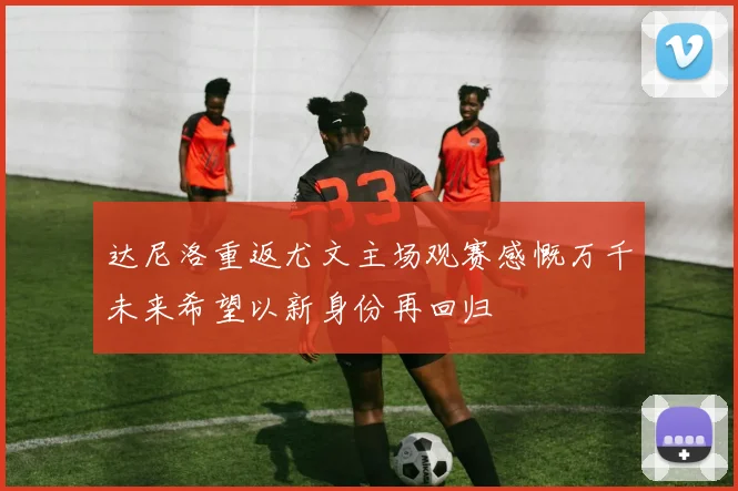 达尼洛重返尤文主场观赛感慨万千未来希望以新身份再回归