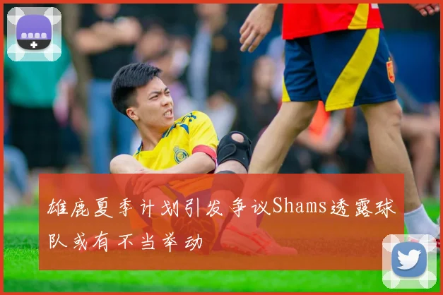 雄鹿夏季计划引发争议Shams透露球队或有不当举动
