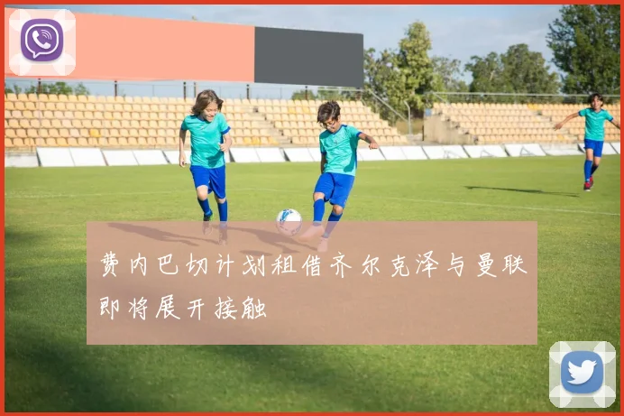 费内巴切计划租借齐尔克泽与曼联即将展开接触