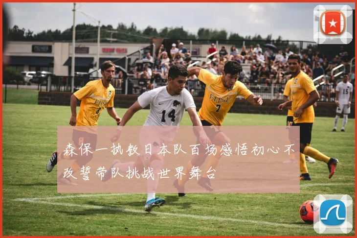 森保一执教日本队百场感悟初心不改誓带队挑战世界舞台