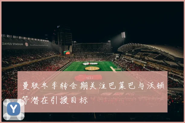曼联冬季转会期关注巴莱巴与沃顿等潜在引援目标
