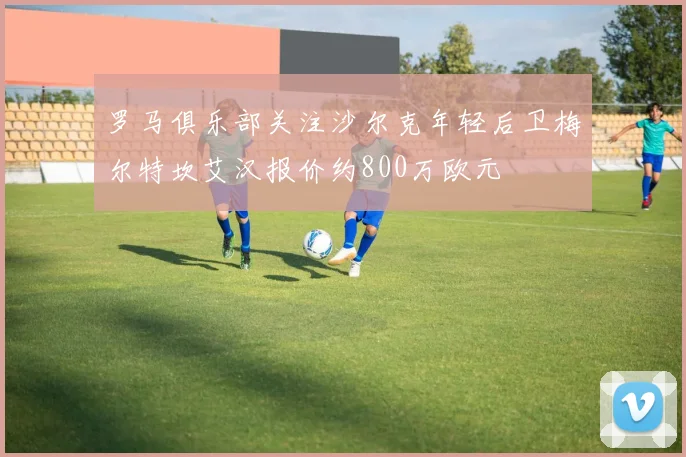 罗马俱乐部关注沙尔克年轻后卫梅尔特坎艾汉报价约800万欧元