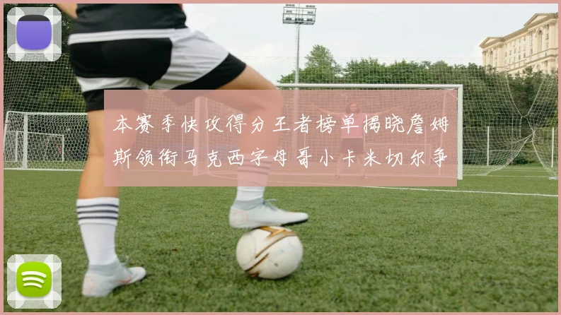 本赛季快攻得分王者榜单揭晓詹姆斯领衔马克西字母哥小卡米切尔争辉