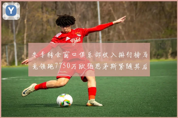 冬季转会窗口俱乐部收入排行榜马竞领跑7750万欧伯恩茅斯紧随其后7200万欧