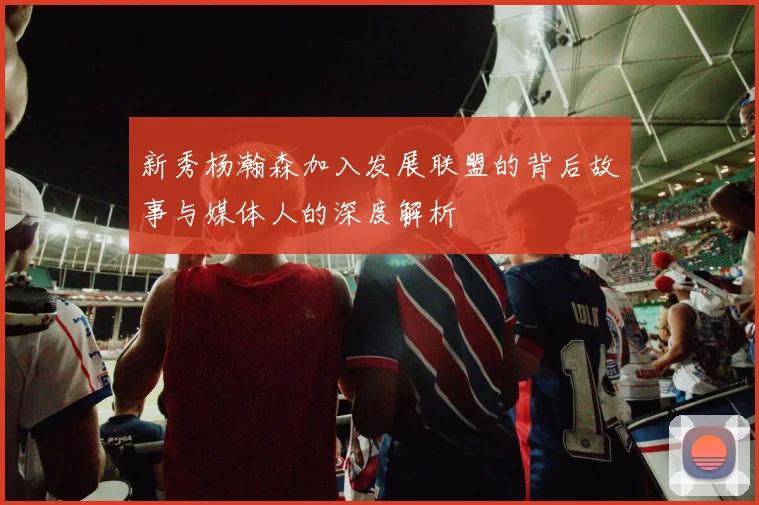 新秀杨瀚森加入发展联盟的背后故事与媒体人的深度解析