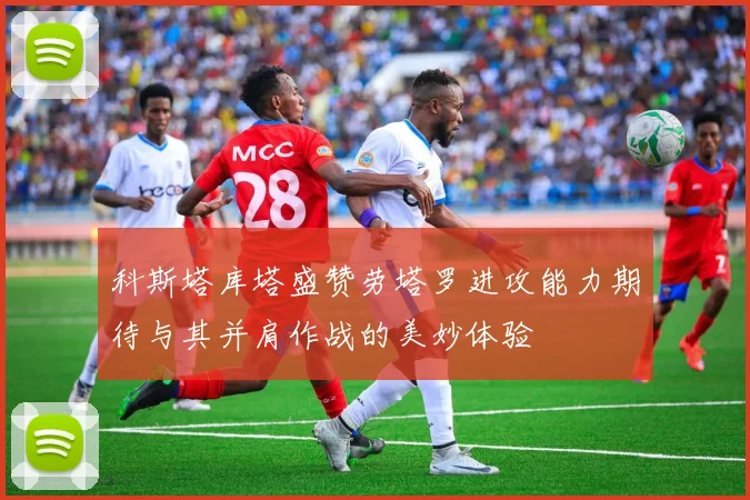科斯塔库塔盛赞劳塔罗进攻能力期待与其并肩作战的美妙体验