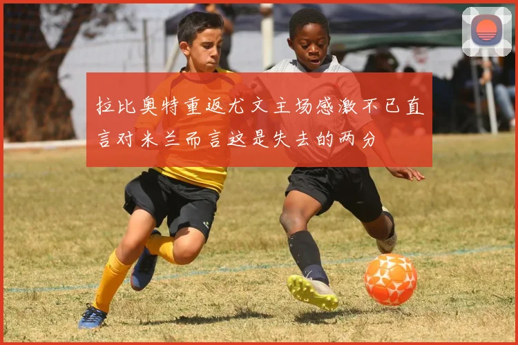 拉比奥特重返尤文主场感激不已直言对米兰而言这是失去的两分