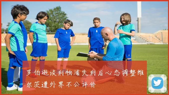 罗伯逊谈利物浦失利后心态调整维尔茨遭外界不公评价