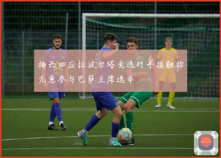 梅西回应拉波尔塔竞选对手接触称无意参与巴萨主席选举