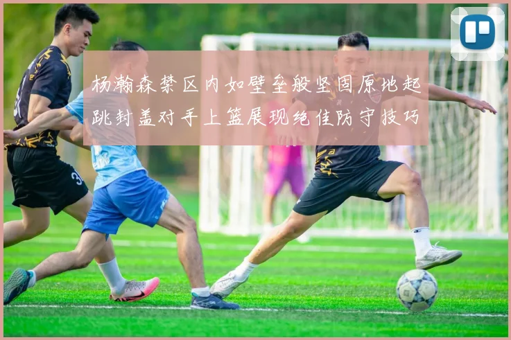 杨瀚森禁区内如壁垒般坚固原地起跳封盖对手上篮展现绝佳防守技巧