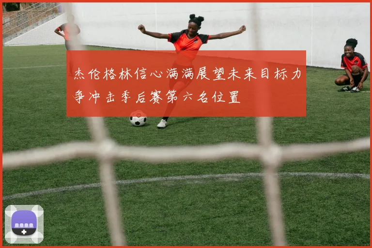 杰伦格林信心满满展望未来目标力争冲击季后赛第六名位置