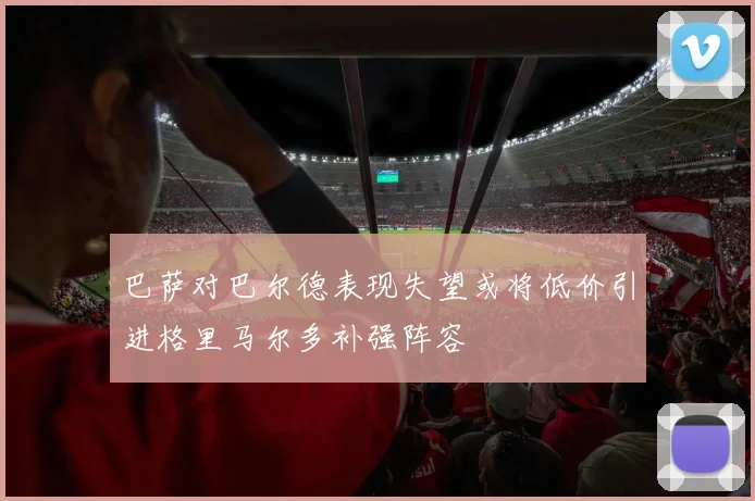 巴萨对巴尔德表现失望或将低价引进格里马尔多补强阵容