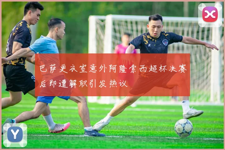 巴萨更衣室意外阿隆索西超杯决赛后即遭解职引发热议