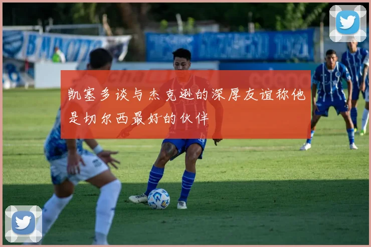 凯塞多谈与杰克逊的深厚友谊称他是切尔西最好的伙伴