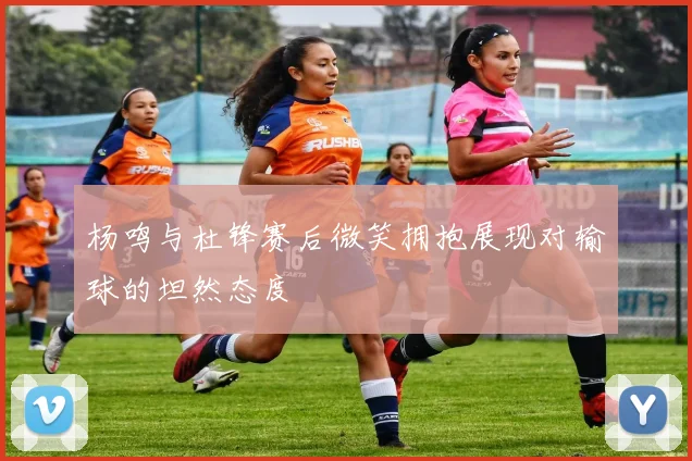 杨鸣与杜锋赛后微笑拥抱展现对输球的坦然态度