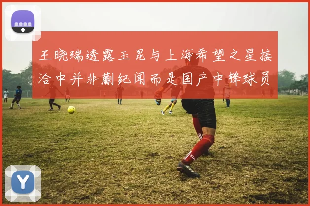 王晓瑞透露玉昆与上海希望之星接洽中并非蒯纪闻而是国产中锋球员