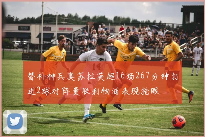 替补神兵奥苏拉英超16场267分钟打进2球对阵曼联利物浦表现抢眼