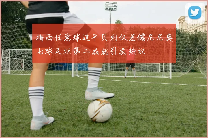梅西任意球追平贝利仅差儒尼尼奥七球足坛第二成就引发热议
