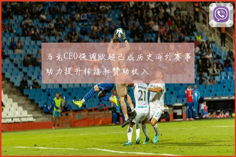 马竞CEO强调欧超已成历史海外赛事助力提升转播和赞助收入