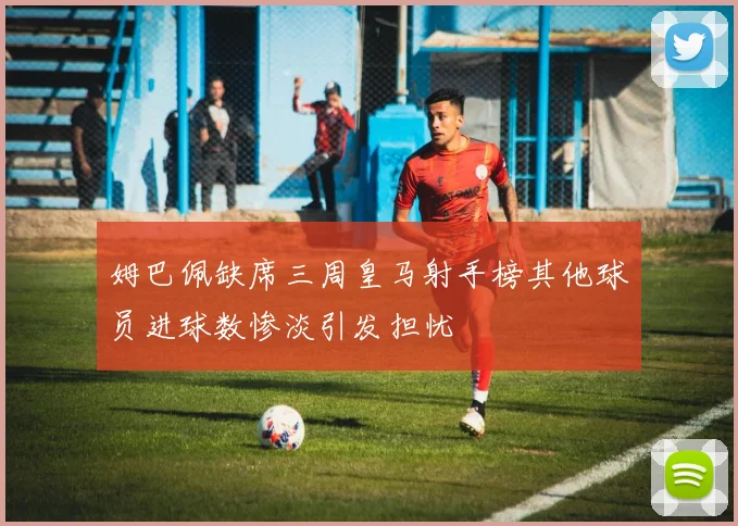 姆巴佩缺席三周皇马射手榜其他球员进球数惨淡引发担忧