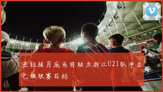 王钰栋月底或将助力浙江U21队冲击乙级联赛目标