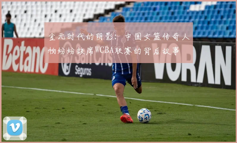 金元时代的阴影：中国女篮传奇人物纷纷缺席WCBA联赛的背后故事