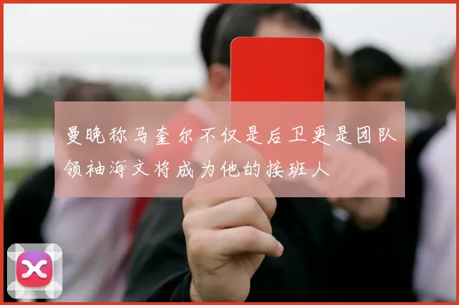 曼晚称马奎尔不仅是后卫更是团队领袖海文将成为他的接班人